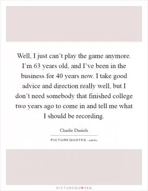 Well, I just can’t play the game anymore. I’m 63 years old, and I’ve been in the business for 40 years now. I take good advice and direction really well, but I don’t need somebody that finished college two years ago to come in and tell me what I should be recording Picture Quote #1