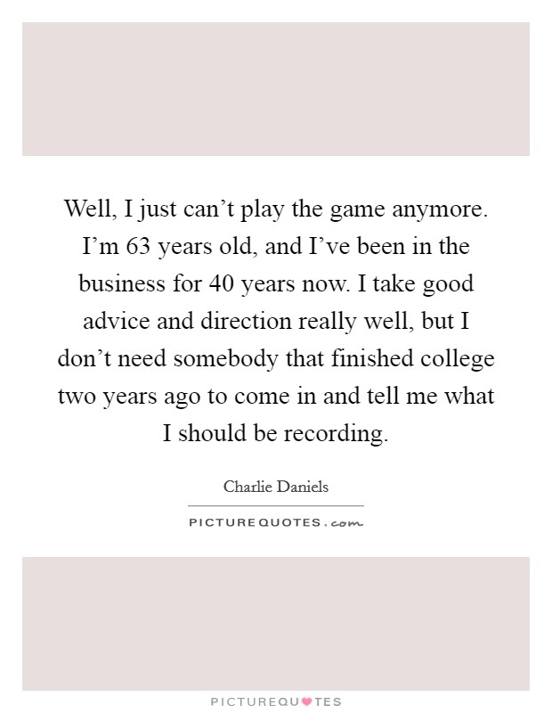 Well, I just can't play the game anymore. I'm 63 years old, and I've been in the business for 40 years now. I take good advice and direction really well, but I don't need somebody that finished college two years ago to come in and tell me what I should be recording. Picture Quote #1