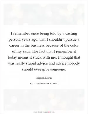 I remember once being told by a casting person, years ago, that I shouldn’t pursue a career in the business because of the color of my skin. The fact that I remember it today means it stuck with me. I thought that was really stupid advice and advice nobody should ever give someone Picture Quote #1