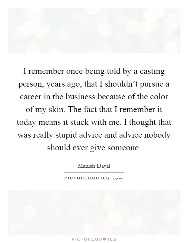I remember once being told by a casting person, years ago, that I shouldn't pursue a career in the business because of the color of my skin. The fact that I remember it today means it stuck with me. I thought that was really stupid advice and advice nobody should ever give someone. Picture Quote #1