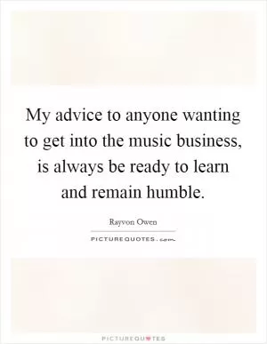 My advice to anyone wanting to get into the music business, is always be ready to learn and remain humble Picture Quote #1