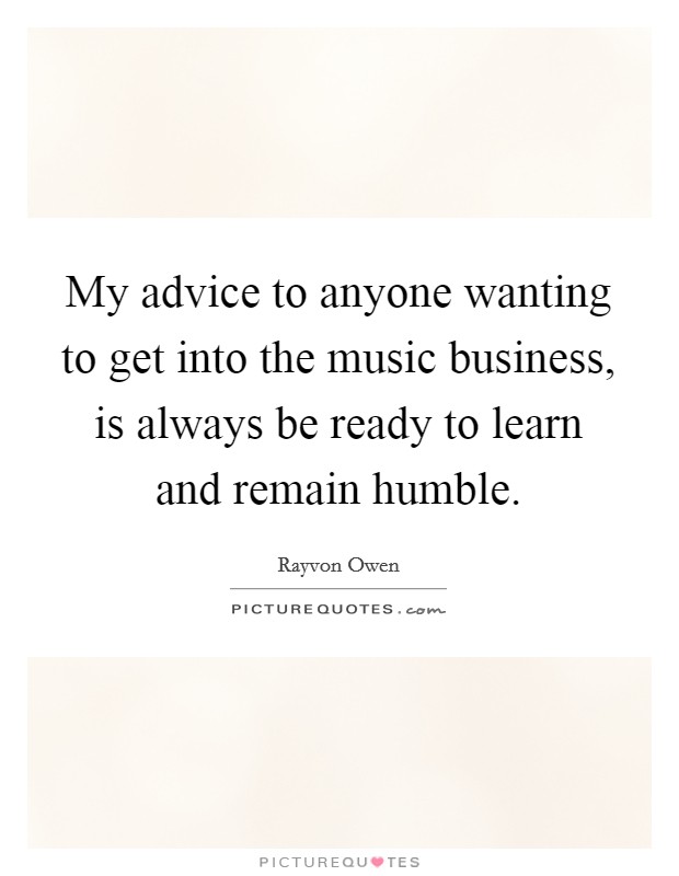 My advice to anyone wanting to get into the music business, is always be ready to learn and remain humble. Picture Quote #1