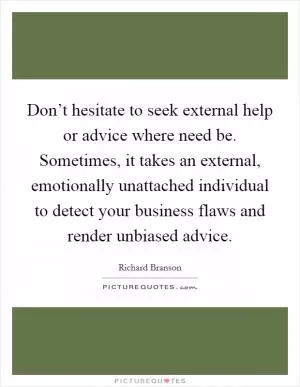 Don’t hesitate to seek external help or advice where need be. Sometimes, it takes an external, emotionally unattached individual to detect your business flaws and render unbiased advice Picture Quote #1