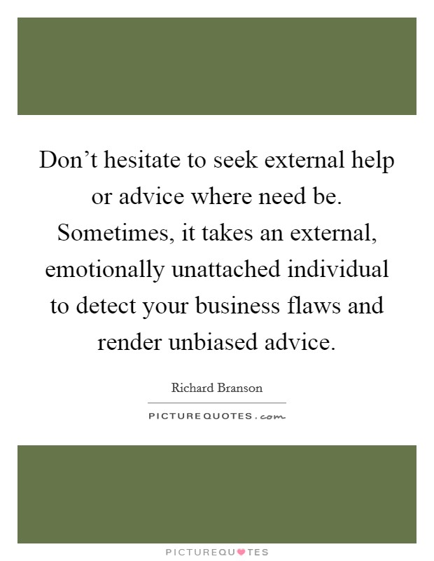 Don't hesitate to seek external help or advice where need be. Sometimes, it takes an external, emotionally unattached individual to detect your business flaws and render unbiased advice. Picture Quote #1