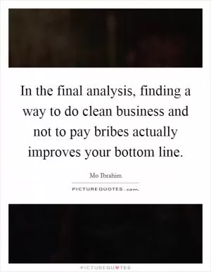 In the final analysis, finding a way to do clean business and not to pay bribes actually improves your bottom line Picture Quote #1