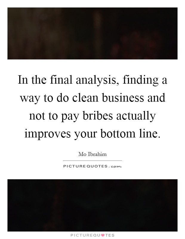 In the final analysis, finding a way to do clean business and not to pay bribes actually improves your bottom line. Picture Quote #1