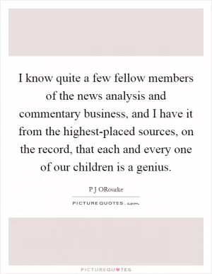 I know quite a few fellow members of the news analysis and commentary business, and I have it from the highest-placed sources, on the record, that each and every one of our children is a genius Picture Quote #1