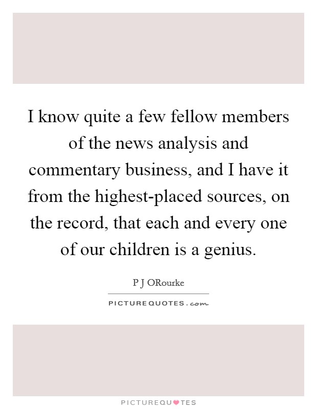 I know quite a few fellow members of the news analysis and commentary business, and I have it from the highest-placed sources, on the record, that each and every one of our children is a genius. Picture Quote #1
