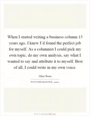 When I started writing a business column 15 years ago, I knew I’d found the perfect job for myself. As a columnist I could pick my own topic, do my own analysis, say what I wanted to say and attribute it to myself. Best of all, I could write in my own voice Picture Quote #1