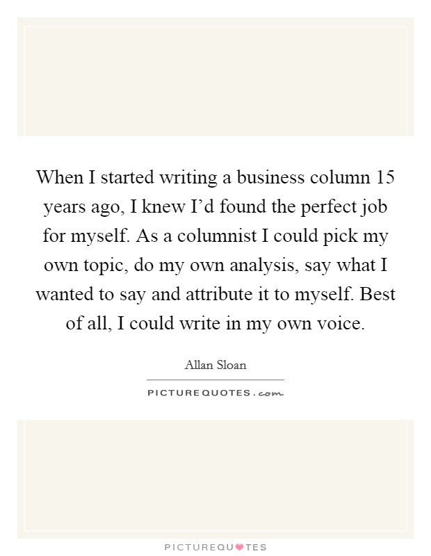 When I started writing a business column 15 years ago, I knew I'd found the perfect job for myself. As a columnist I could pick my own topic, do my own analysis, say what I wanted to say and attribute it to myself. Best of all, I could write in my own voice. Picture Quote #1