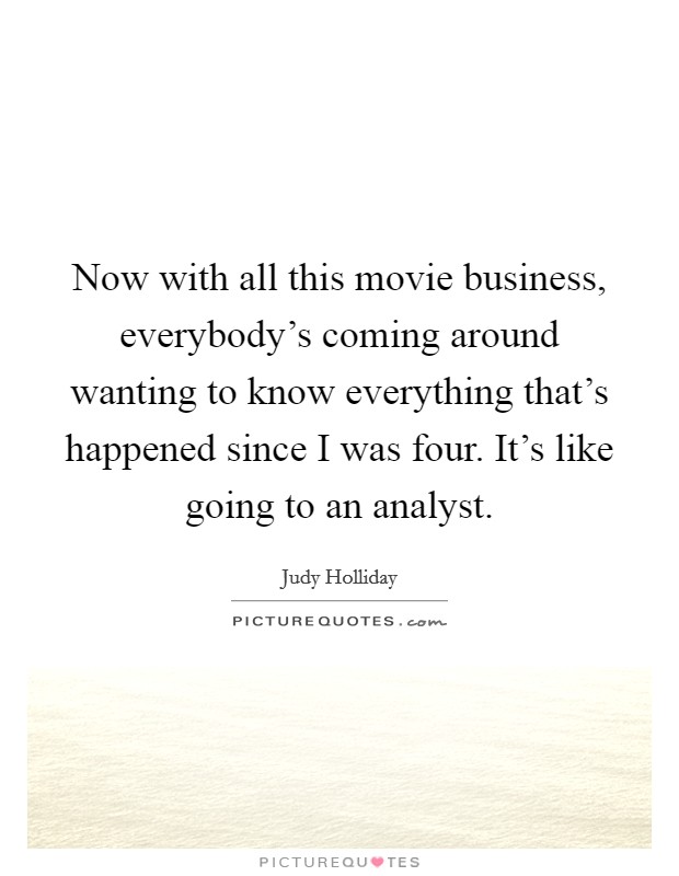 Now with all this movie business, everybody's coming around wanting to know everything that's happened since I was four. It's like going to an analyst. Picture Quote #1