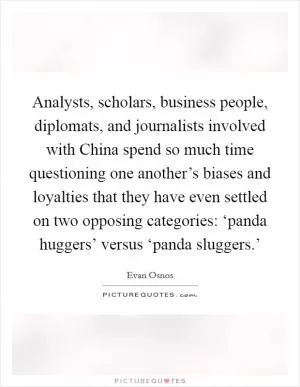 Analysts, scholars, business people, diplomats, and journalists involved with China spend so much time questioning one another’s biases and loyalties that they have even settled on two opposing categories: ‘panda huggers’ versus ‘panda sluggers.’ Picture Quote #1