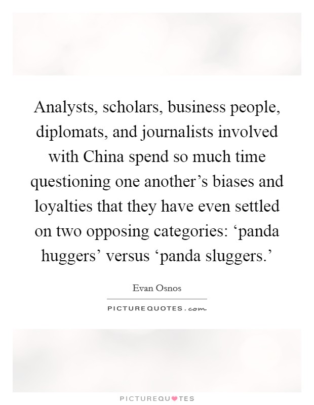 Analysts, scholars, business people, diplomats, and journalists involved with China spend so much time questioning one another's biases and loyalties that they have even settled on two opposing categories: ‘panda huggers' versus ‘panda sluggers.' Picture Quote #1