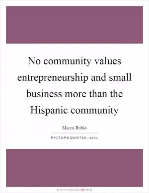 No community values entrepreneurship and small business more than the Hispanic community Picture Quote #1