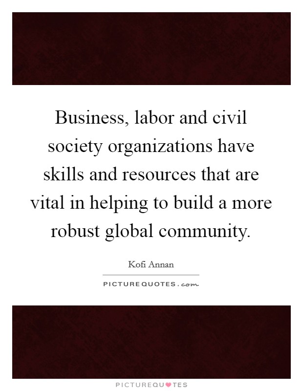 Business, labor and civil society organizations have skills and resources that are vital in helping to build a more robust global community. Picture Quote #1