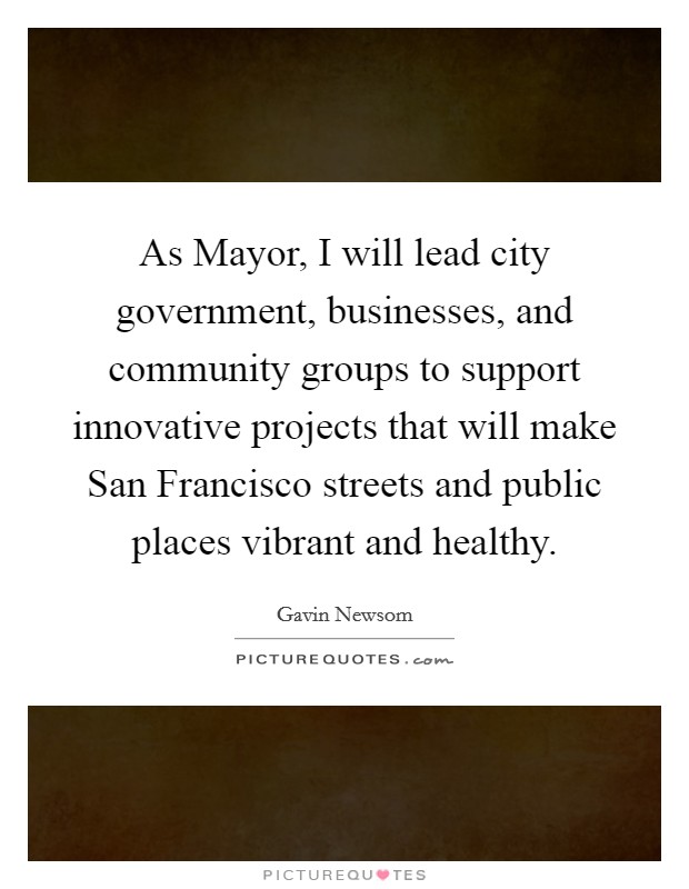 As Mayor, I will lead city government, businesses, and community groups to support innovative projects that will make San Francisco streets and public places vibrant and healthy. Picture Quote #1