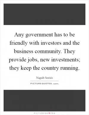 Any government has to be friendly with investors and the business community. They provide jobs, new investments; they keep the country running Picture Quote #1