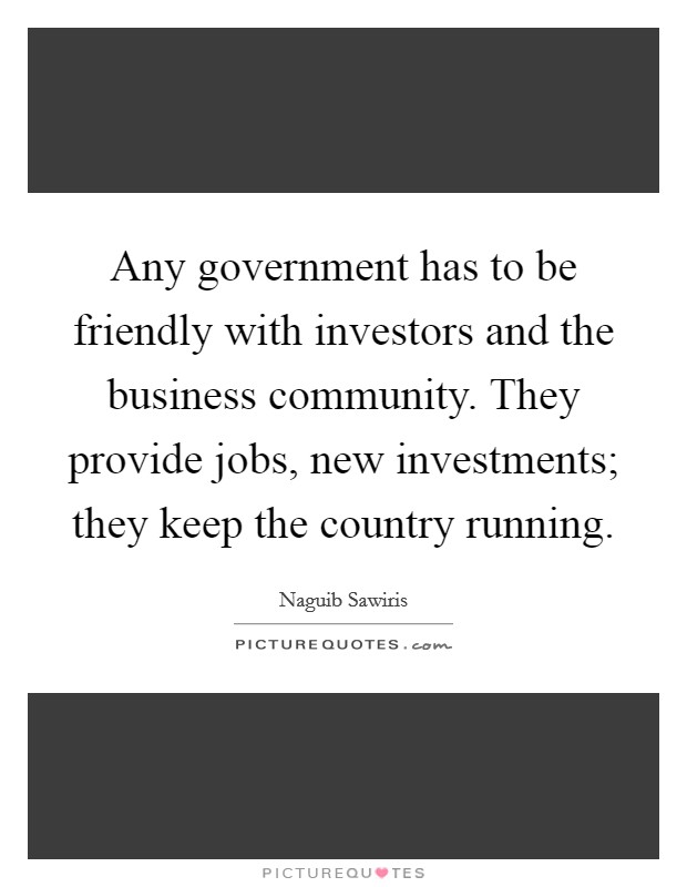 Any government has to be friendly with investors and the business community. They provide jobs, new investments; they keep the country running. Picture Quote #1