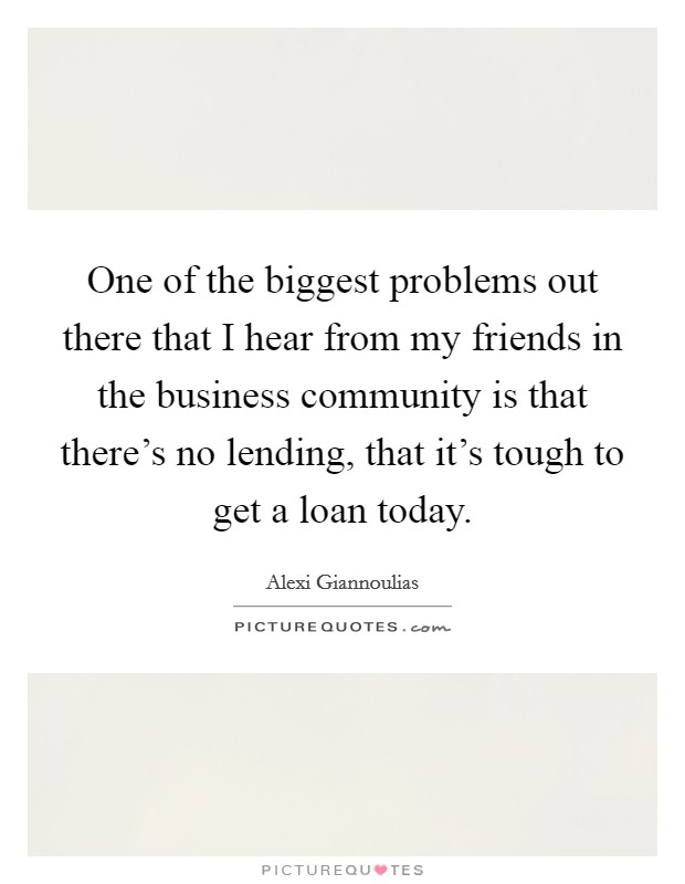 One of the biggest problems out there that I hear from my friends in the business community is that there's no lending, that it's tough to get a loan today. Picture Quote #1