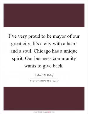 I’ve very proud to be mayor of our great city. It’s a city with a heart and a soul. Chicago has a unique spirit. Our business community wants to give back Picture Quote #1