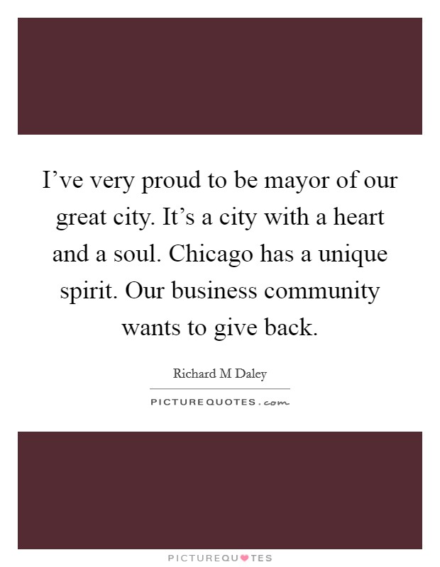 I've very proud to be mayor of our great city. It's a city with a heart and a soul. Chicago has a unique spirit. Our business community wants to give back. Picture Quote #1