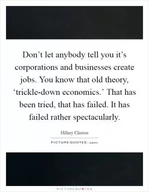 Don’t let anybody tell you it’s corporations and businesses create jobs. You know that old theory, ‘trickle-down economics.’ That has been tried, that has failed. It has failed rather spectacularly Picture Quote #1