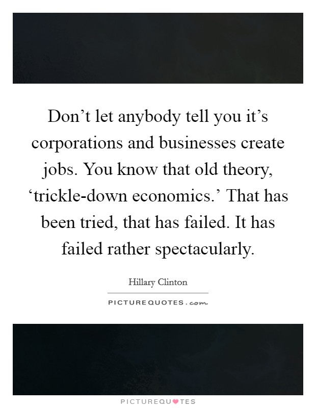 Don't let anybody tell you it's corporations and businesses create jobs. You know that old theory, ‘trickle-down economics.' That has been tried, that has failed. It has failed rather spectacularly. Picture Quote #1