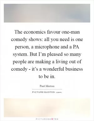 The economics favour one-man comedy shows: all you need is one person, a microphone and a PA system. But I’m pleased so many people are making a living out of comedy - it’s a wonderful business to be in Picture Quote #1