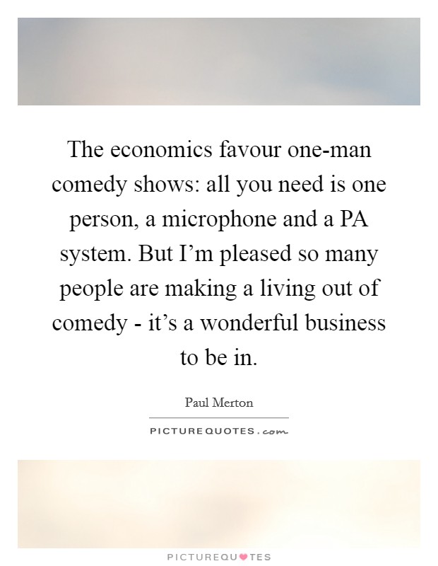 The economics favour one-man comedy shows: all you need is one person, a microphone and a PA system. But I'm pleased so many people are making a living out of comedy - it's a wonderful business to be in. Picture Quote #1