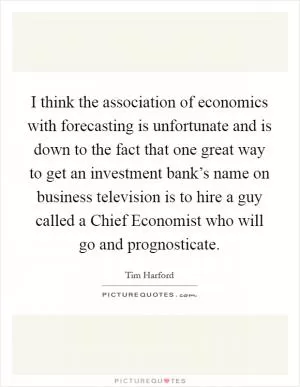 I think the association of economics with forecasting is unfortunate and is down to the fact that one great way to get an investment bank’s name on business television is to hire a guy called a Chief Economist who will go and prognosticate Picture Quote #1