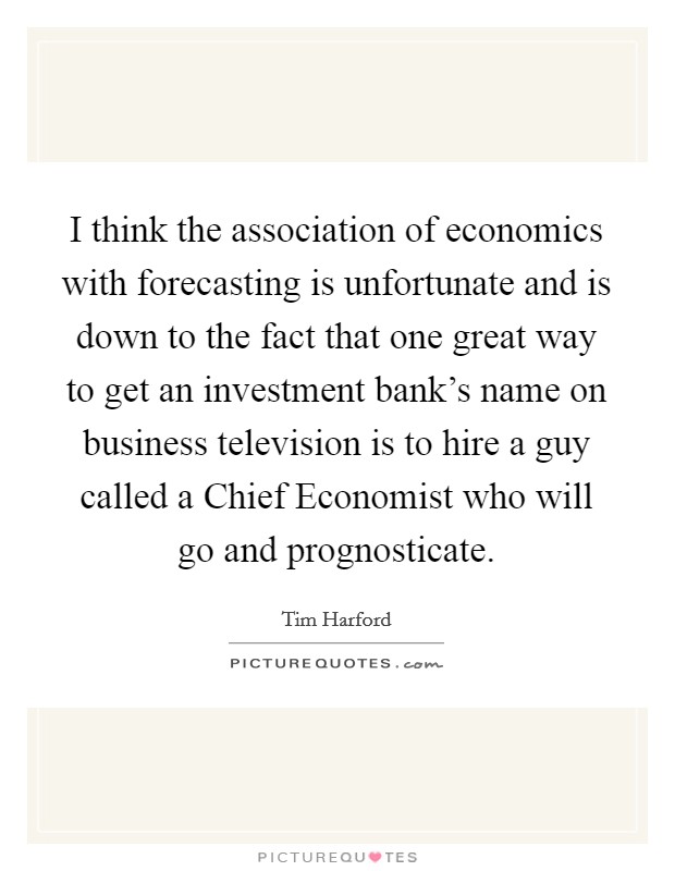 I think the association of economics with forecasting is unfortunate and is down to the fact that one great way to get an investment bank's name on business television is to hire a guy called a Chief Economist who will go and prognosticate. Picture Quote #1