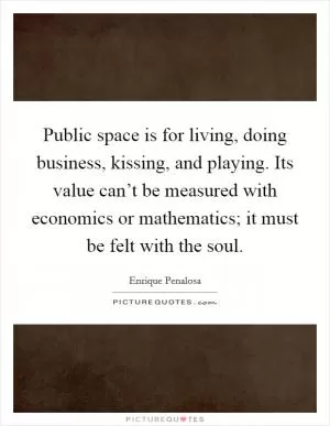 Public space is for living, doing business, kissing, and playing. Its value can’t be measured with economics or mathematics; it must be felt with the soul Picture Quote #1