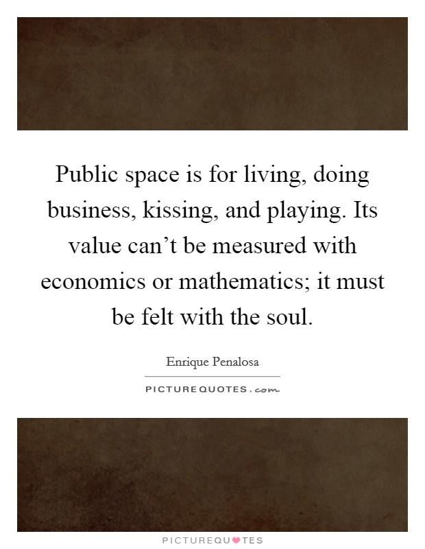 Public space is for living, doing business, kissing, and playing. Its value can't be measured with economics or mathematics; it must be felt with the soul. Picture Quote #1