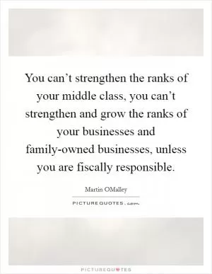 You can’t strengthen the ranks of your middle class, you can’t strengthen and grow the ranks of your businesses and family-owned businesses, unless you are fiscally responsible Picture Quote #1