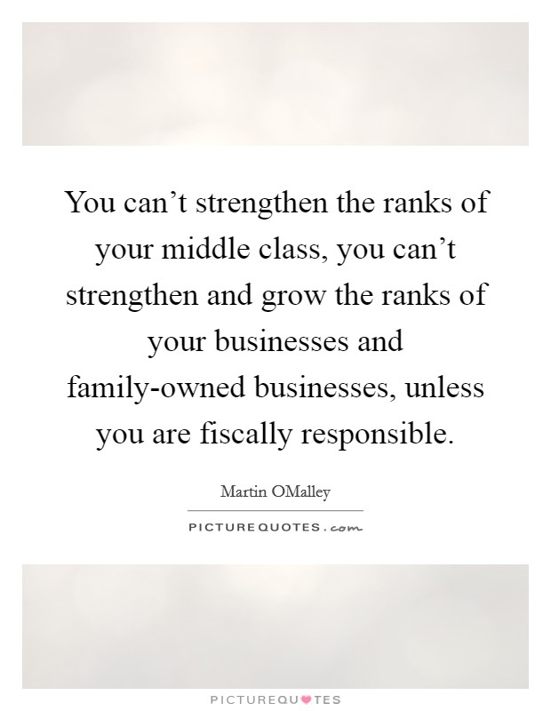 You can't strengthen the ranks of your middle class, you can't strengthen and grow the ranks of your businesses and family-owned businesses, unless you are fiscally responsible. Picture Quote #1