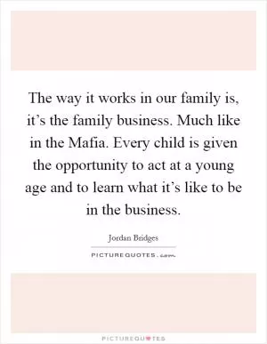 The way it works in our family is, it’s the family business. Much like in the Mafia. Every child is given the opportunity to act at a young age and to learn what it’s like to be in the business Picture Quote #1