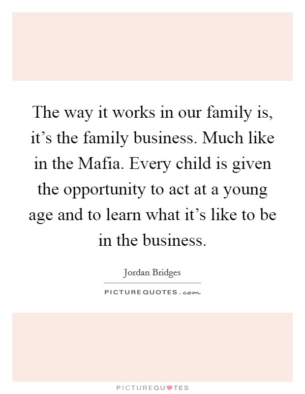 The way it works in our family is, it's the family business. Much like in the Mafia. Every child is given the opportunity to act at a young age and to learn what it's like to be in the business. Picture Quote #1