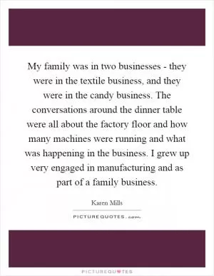 My family was in two businesses - they were in the textile business, and they were in the candy business. The conversations around the dinner table were all about the factory floor and how many machines were running and what was happening in the business. I grew up very engaged in manufacturing and as part of a family business Picture Quote #1