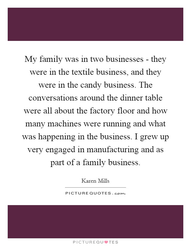 My family was in two businesses - they were in the textile business, and they were in the candy business. The conversations around the dinner table were all about the factory floor and how many machines were running and what was happening in the business. I grew up very engaged in manufacturing and as part of a family business. Picture Quote #1