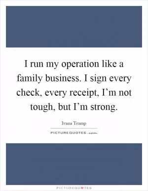 I run my operation like a family business. I sign every check, every receipt, I’m not tough, but I’m strong Picture Quote #1