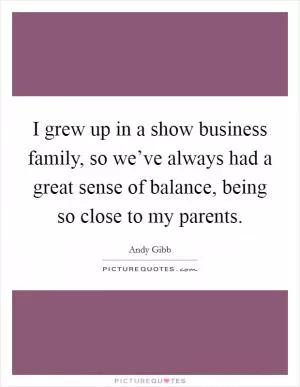 I grew up in a show business family, so we’ve always had a great sense of balance, being so close to my parents Picture Quote #1