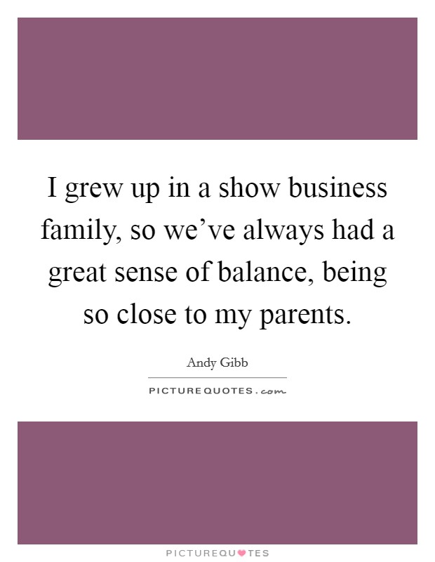 I grew up in a show business family, so we've always had a great sense of balance, being so close to my parents. Picture Quote #1