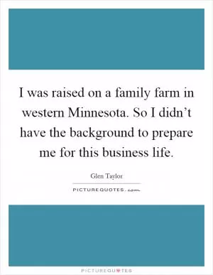 I was raised on a family farm in western Minnesota. So I didn’t have the background to prepare me for this business life Picture Quote #1