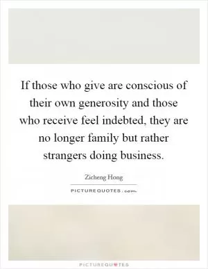 If those who give are conscious of their own generosity and those who receive feel indebted, they are no longer family but rather strangers doing business Picture Quote #1