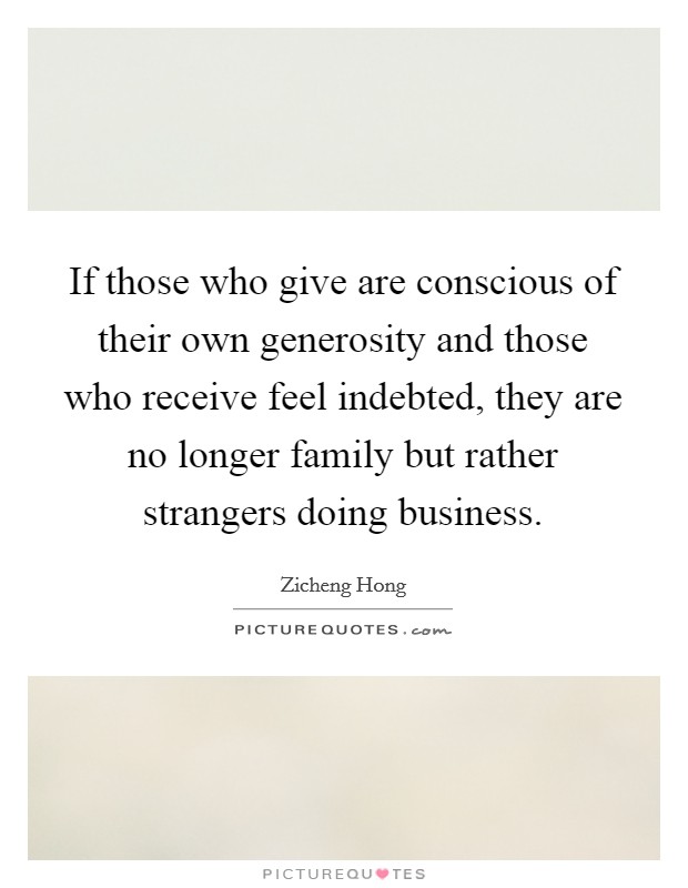 If those who give are conscious of their own generosity and those who receive feel indebted, they are no longer family but rather strangers doing business. Picture Quote #1