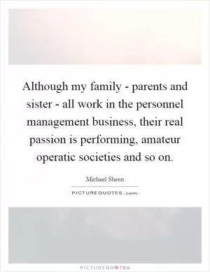 Although my family - parents and sister - all work in the personnel management business, their real passion is performing, amateur operatic societies and so on Picture Quote #1