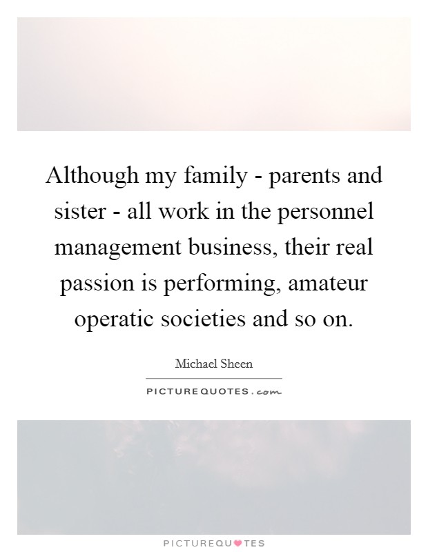 Although my family - parents and sister - all work in the personnel management business, their real passion is performing, amateur operatic societies and so on Picture Quote #1