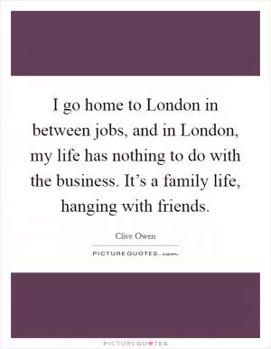 I go home to London in between jobs, and in London, my life has nothing to do with the business. It’s a family life, hanging with friends Picture Quote #1