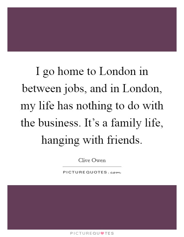 I go home to London in between jobs, and in London, my life has nothing to do with the business. It's a family life, hanging with friends. Picture Quote #1