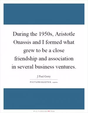 During the 1950s, Aristotle Onassis and I formed what grew to be a close friendship and association in several business ventures Picture Quote #1